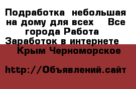 Подработка- небольшая на дому для всех. - Все города Работа » Заработок в интернете   . Крым,Черноморское